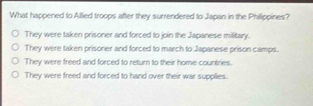 what happened to allied troops after they surrendered to japan in the philippines?\no they were taken prisoner and forced to join the japanese military.\no they were taken prisoner and forced to march to japanese prison camps.\no they were freed and forced to return to their home countries.\no they were freed and forced to hand over their war supplies.