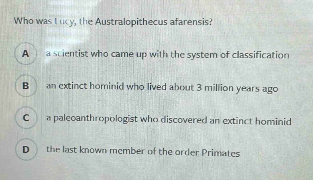 who was lucy, the australopithecus afarensis?\na a scientist who came up with the system of classification\nb an extinct hominid who lived about 3 million years ago\nc a paleoanthropologist who discovered an extinct hominid\nd the last known member of the order primates