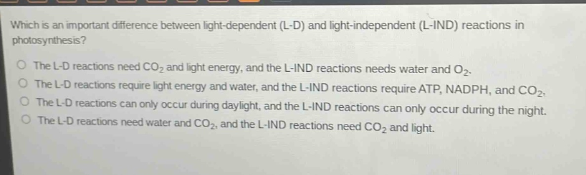 which is an important difference between light - dependent (l - d) and light - independent (l - ind) reactions in photosynthesis?\no the l - d reactions need co₂ and light energy, and the l - ind reactions needs water and o₂.\no the l - d reactions require light energy and water, and the l - ind reactions require atp, nadph, and co₂.\no the l - d reactions can only occur during daylight, and the l - ind reactions can only occur during the night.\no the l - d reactions need water and co₂, and the l - ind reactions need co₂ and light.