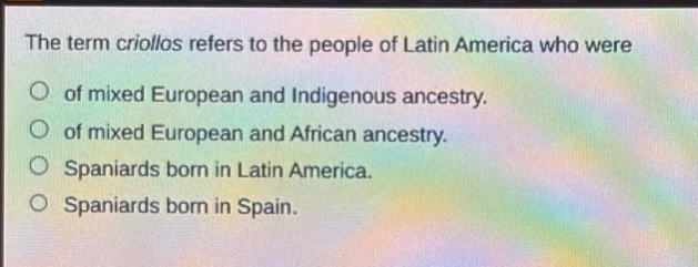 the term criollos refers to the people of latin america who were\nof mixed european and indigenous ancestry.\nof mixed european and african ancestry.\nspaniards born in latin america.\nspaniards born in spain.