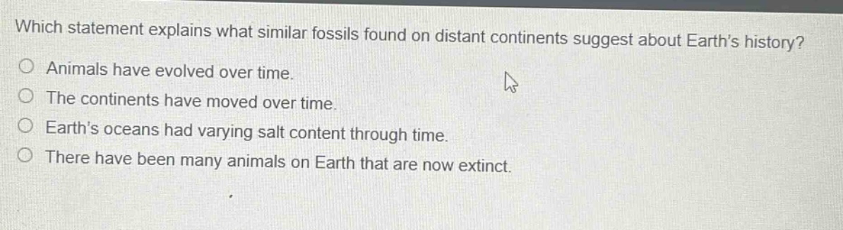 which statement explains what similar fossils found on distant continents suggest about earth’s history?\nanimals have evolved over time.\nthe continents have moved over time.\nearth’s oceans had varying salt content through time.\nthere have been many animals on earth that are now extinct.