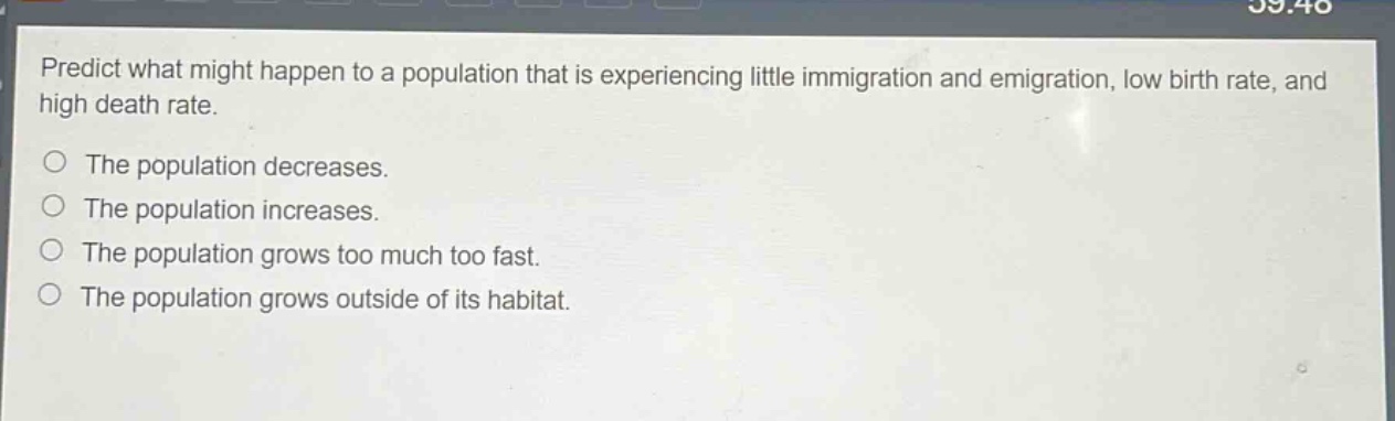 predict what might happen to a population that is experiencing little immigration and emigration, low birth rate, and high death rate.\nthe population decreases.\nthe population increases.\nthe population grows too much too fast.\nthe population grows outside of its habitat.