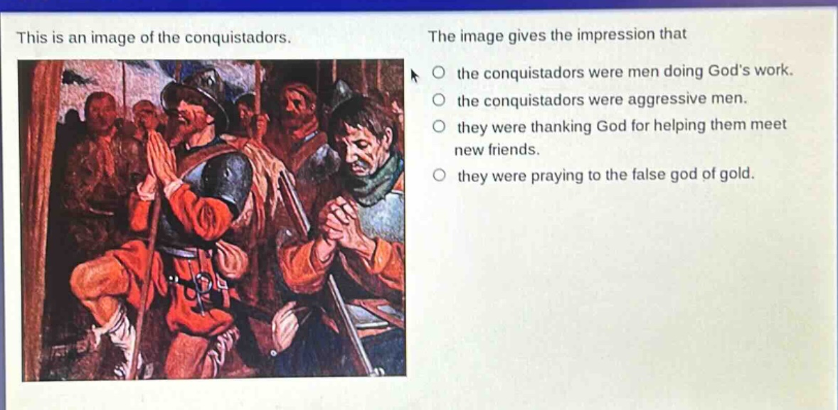 this is an image of the conquistadors. the image gives the impression that the conquistadors were men doing gods work. the conquistadors were aggressive men. they were thanking god for helping them meet new friends. they were praying to the false god of gold.
