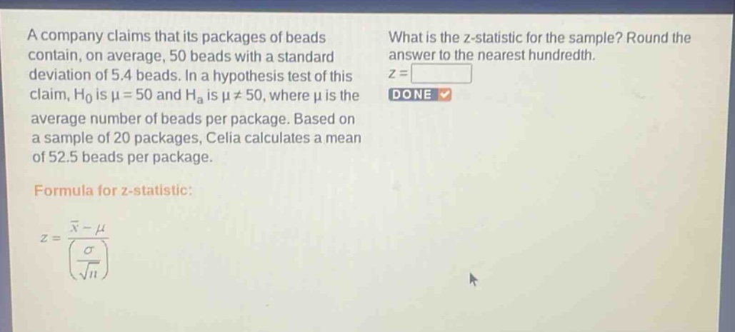 a company claims that its packages of beads contain, on average, 50 beads with a standard deviation of 5.4 beads. in a hypothesis test of this claim, $h_0$ is $mu = 50$ and $h_a$ is $mu\neq50$, where $mu$ is the average number of beads per package. based on a sample of 20 packages, celia calculates a mean of 52.5 beads per package. formula for z - statistic: $z=\frac{\bar{x}-mu}{(\frac{sigma}{sqrt{n}})}$ what is the z - statistic for the sample? round the answer to the nearest hundredth. $z = square$ done