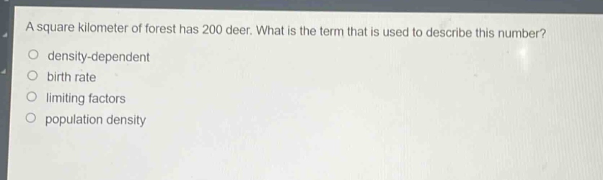 a square kilometer of forest has 200 deer. what is the term that is used to describe this number?\n○ density - dependent\n○ birth rate\n○ limiting factors\n○ population density