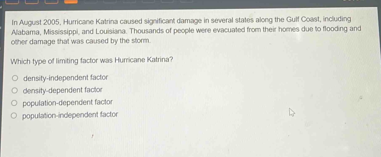 in august 2005, hurricane katrina caused significant damage in several states along the gulf coast, including alabama, mississippi, and louisiana. thousands of people were evacuated from their homes due to flooding and other damage that was caused by the storm.\nwhich type of limiting factor was hurricane katrina?\n○ density - independent factor\n○ density - dependent factor\n○ population - dependent factor\n○ population - independent factor