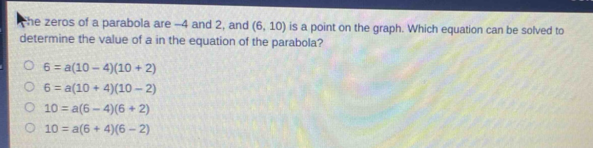 the zeros of a parabola are -4 and 2, and (6, 10) is a point on the graph. which equation can be solved to determine the value of a in the equation of the parabola?\n6 = a(10 - 4)(10 + 2)\n6 = a(10 + 4)(10 - 2)\n10 = a(6 - 4)(6 + 2)\n10 = a(6 + 4)(6 - 2)