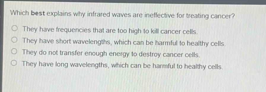 which best explains why infrared waves are ineffective for treating cancer?\nthey have frequencies that are too high to kill cancer cells.\nthey have short wavelengths, which can be harmful to healthy cells.\nthey do not transfer enough energy to destroy cancer cells.\nthey have long wavelengths, which can be harmful to healthy cells.