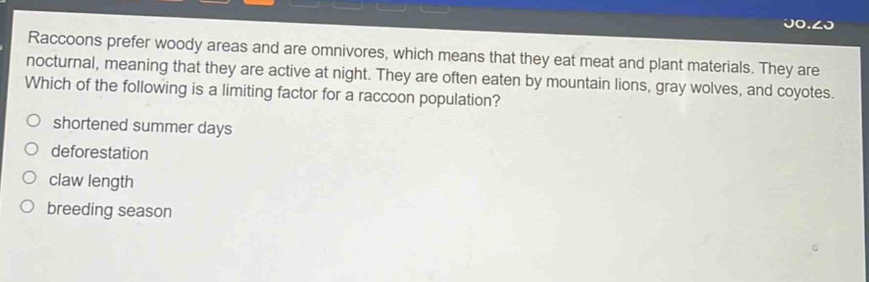 raccoons prefer woody areas and are omnivores, which means that they eat meat and plant materials. they are nocturnal, meaning that they are active at night. they are often eaten by mountain lions, gray wolves, and coyotes. which of the following is a limiting factor for a raccoon population?\no shortened summer days\no deforestation\no claw length\no breeding season