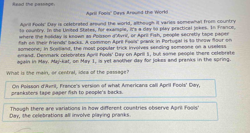 read the passage.\napril fools days around the world\napril fools day is celebrated around the world, although it varies somewhat from country to country. in the united states, for example, its a day to play practical jokes. in france, where the holiday is known as poisson davril, or april fish, people secretly tape paper fish on their friends backs. a common april fools prank in portugal is to throw flour on someone; in scotland, the most popular trick involves sending someone on a useless errand. denmark celebrates april fools day on april 1, but some people there celebrate again in may. maj - kat, on may 1, is yet another day for jokes and pranks in the spring.\nwhat is the main, or central, idea of the passage?\non poisson davril, frances version of what americans call april fools day, pranksters tape paper fish to peoples backs.\nthough there are variations in how different countries observe april fools day, the celebrations all involve playing pranks.