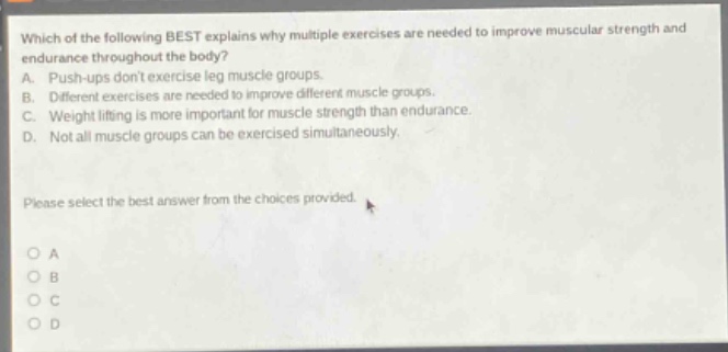 which of the following best explains why multiple exercises are needed to improve muscular strength and endurance throughout the body? a. push - ups dont exercise leg muscle groups. b. different exercises are needed to improve different muscle groups. c. weight lifting is more important for muscle strength than endurance. d. not all muscle groups can be exercised simultaneously. please select the best answer from the choices provided.