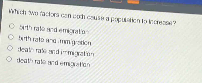 which two factors can both cause a population to increase?\nbirth rate and emigration\nbirth rate and immigration\ndeath rate and immigration\ndeath rate and emigration