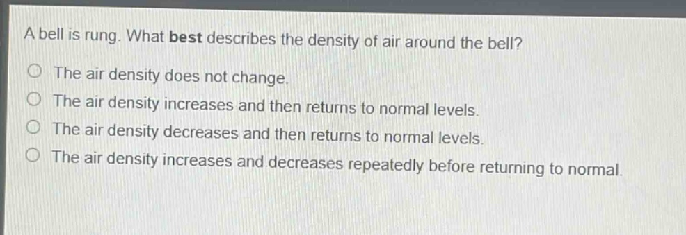 a bell is rung. what best describes the density of air around the bell?\nthe air density does not change.\nthe air density increases and then returns to normal levels.\nthe air density decreases and then returns to normal levels.\nthe air density increases and decreases repeatedly before returning to normal.