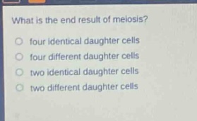 what is the end result of meiosis?\n○ four identical daughter cells\n○ four different daughter cells\n○ two identical daughter cells\n○ two different daughter cells