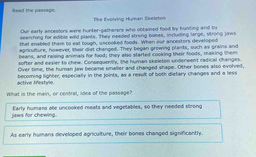 read the passage.\nthe evolving human skeleton\nour early ancestors were hunter - gatherers who obtained food by hunting and by searching for edible wild plants. they needed strong bones, including large, strong jaws that enabled them to eat tough, uncooked foods. when our ancestors developed agriculture, however, their diet changed. they began growing plants, such as grains and beans, and raising animals for food; they also started cooking their foods, making them softer and easier to chew. consequently, the human skeleton underwent radical changes. over time, the human jaw became smaller and changed shape. other bones also evolved, becoming lighter, especially in the joints, as a result of both dietary changes and a less active lifestyle.\nwhat is the main, or central, idea of the passage?\nearly humans ate uncooked meats and vegetables, so they needed strong jaws for chewing.\nas early humans developed agriculture, their bones changed significantly.