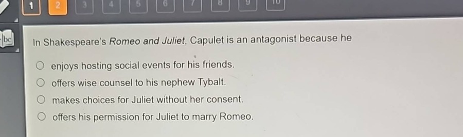 in shakespeares romeo and juliet, capulet is an antagonist because he\nenjoys hosting social events for his friends.\noffers wise counsel to his nephew tybalt.\nmakes choices for juliet without her consent.\noffers his permission for juliet to marry romeo.