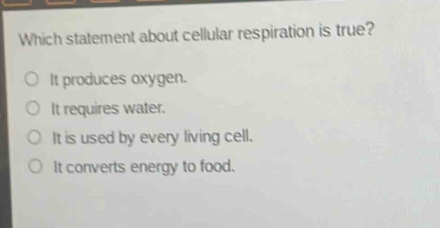 which statement about cellular respiration is true?\no it produces oxygen.\no it requires water.\no it is used by every living cell.\no it converts energy to food.