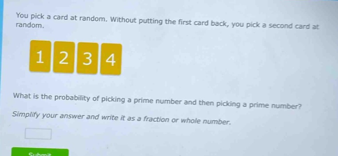 you pick a card at random. without putting the first card back, you pick a second card at random.\nwhat is the probability of picking a prime number and then picking a prime number?\nsimplify your answer and write it as a fraction or whole number.