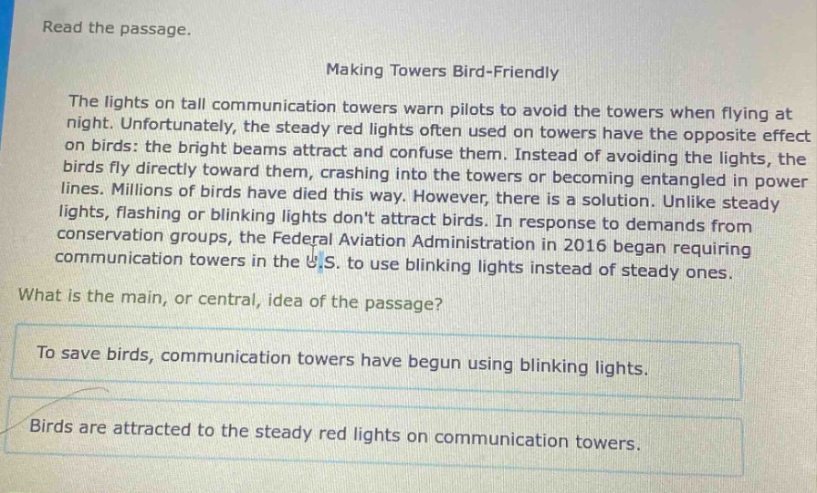 read the passage.\nmaking towers bird - friendly\nthe lights on tall communication towers warn pilots to avoid the towers when flying at night. unfortunately, the steady red lights often used on towers have the opposite effect on birds: the bright beams attract and confuse them. instead of avoiding the lights, the birds fly directly toward them, crashing into the towers or becoming entangled in power lines. millions of birds have died this way. however, there is a solution. unlike steady lights, flashing or blinking lights dont attract birds. in response to demands from conservation groups, the federal aviation administration in 2016 began requiring communication towers in the u.s. to use blinking lights instead of steady ones.\nwhat is the main, or central, idea of the passage?\nto save birds, communication towers have begun using blinking lights.\nbirds are attracted to the steady red lights on communication towers.