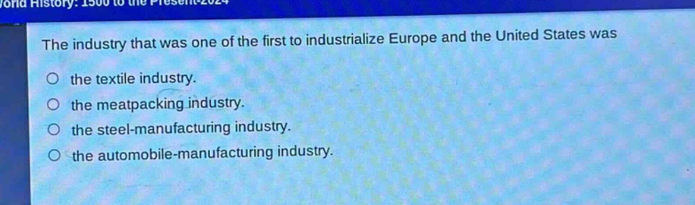 the industry that was one of the first to industrialize europe and the united states was\nthe textile industry.\nthe meat - packing industry.\nthe steel - manufacturing industry.\nthe automobile - manufacturing industry.