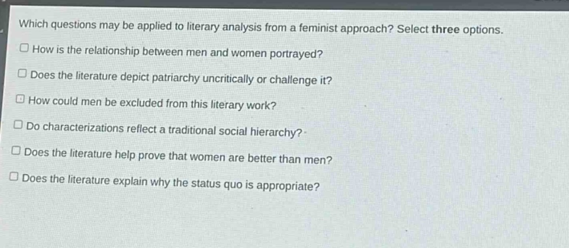 which questions may be applied to literary analysis from a feminist approach? select three options.\nhow is the relationship between men and women portrayed?\ndoes the literature depict patriarchy uncritically or challenge it?\nhow could men be excluded from this literary work?\ndo characterizations reflect a traditional social hierarchy?\ndoes the literature help prove that women are better than men?\ndoes the literature explain why the status quo is appropriate?