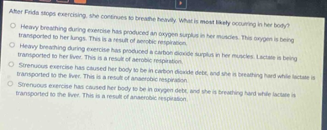 after frida stops exercising, she continues to breathe heavily. what is most likely occurring in her body?\nheavy breathing during exercise has produced an oxygen surplus in her muscles. this oxygen is being transported to her lungs. this is a result of aerobic respiration.\nheavy breathing during exercise has produced a carbon dioxide surplus in her muscles. lactate is being transported to her liver. this is a result of aerobic respiration.\nstrenuous exercise has caused her body to be in carbon dioxide debt, and she is breathing hard while lactate is transported to the liver. this is a result of anaerobic respiration.\nstrenuous exercise has caused her body to be in oxygen debt, and she is breathing hard while lactate is transported to the liver. this is a result of anaerobic respiration.