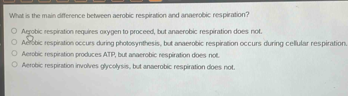 what is the main difference between aerobic respiration and anaerobic respiration?\naerobic respiration requires oxygen to proceed, but anaerobic respiration does not.\naerobic respiration occurs during photosynthesis, but anaerobic respiration occurs during cellular respiration.\naerobic respiration produces atp, but anaerobic respiration does not.\naerobic respiration involves glycolysis, but anaerobic respiration does not.