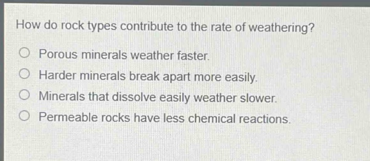 how do rock types contribute to the rate of weathering?\nporous minerals weather faster.\nharder minerals break apart more easily.\nminerals that dissolve easily weather slower.\npermeable rocks have less chemical reactions.