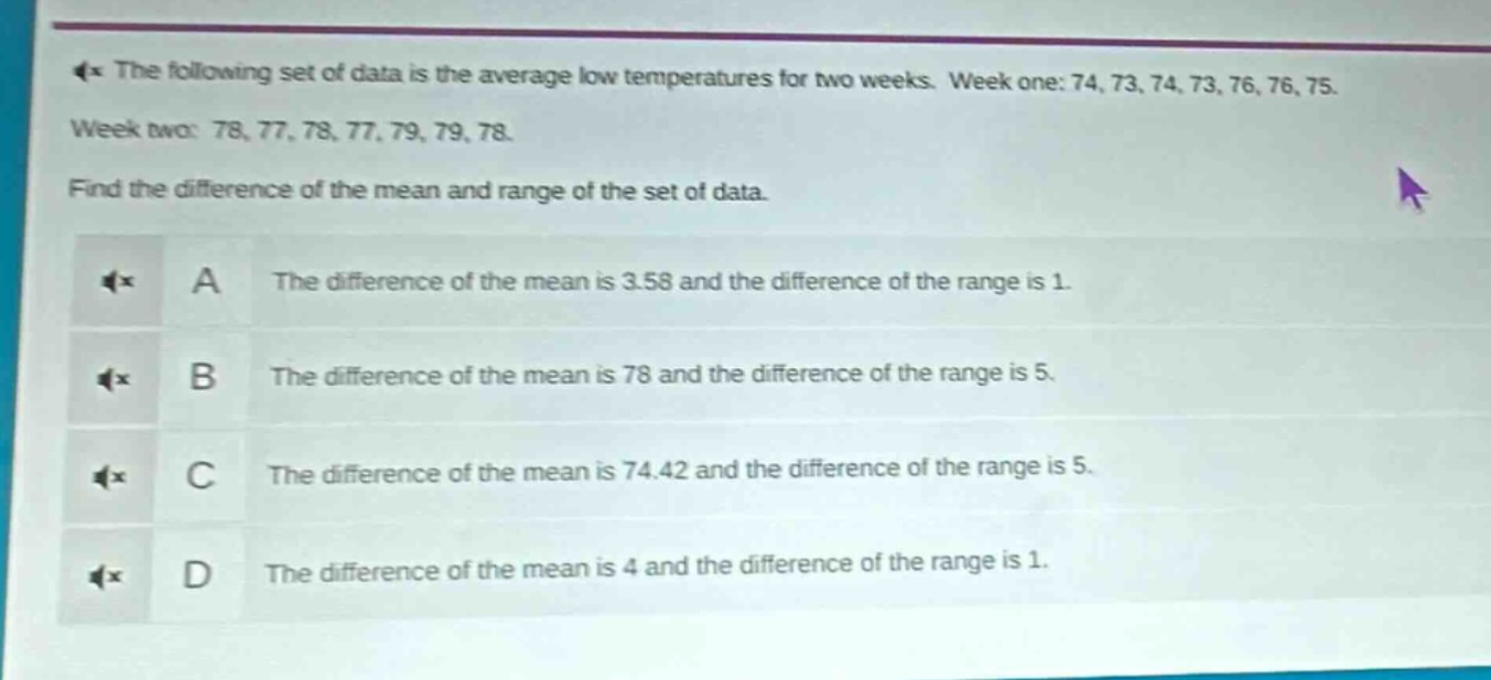 the following set of data is the average low temperatures for two weeks. week one: 74, 73, 74, 73, 76, 76, 75. week two: 78, 77, 78, 77, 79, 79, 78. find the difference of the mean and range of the set of data.\na the difference of the mean is 3.58 and the difference of the range is 1.\nb the difference of the mean is 78 and the difference of the range is 5.\nc the difference of the mean is 74.42 and the difference of the range is 5.\nd the difference of the mean is 4 and the difference of the range is 1.