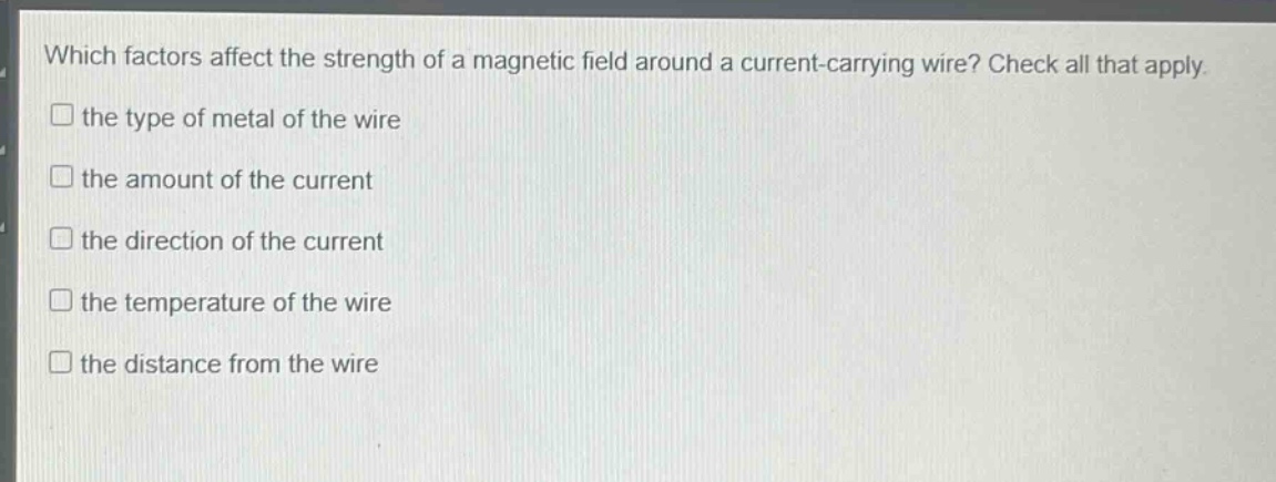 which factors affect the strength of a magnetic field around a current - carrying wire? check all that apply.\n□ the type of metal of the wire\n□ the amount of the current\n□ the direction of the current\n□ the temperature of the wire\n□ the distance from the wire