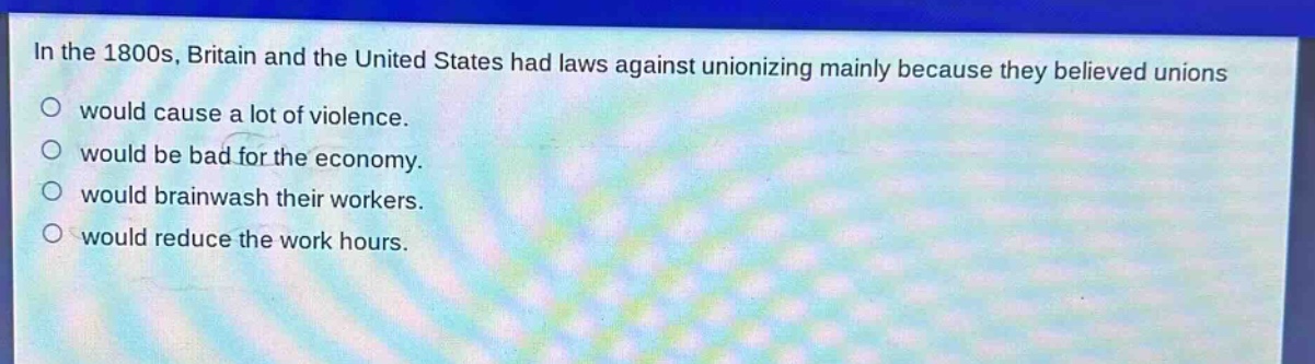 in the 1800s, britain and the united states had laws against unionizing mainly because they believed unions\nwould cause a lot of violence.\nwould be bad for the economy.\nwould brainwash their workers.\nwould reduce the work hours.