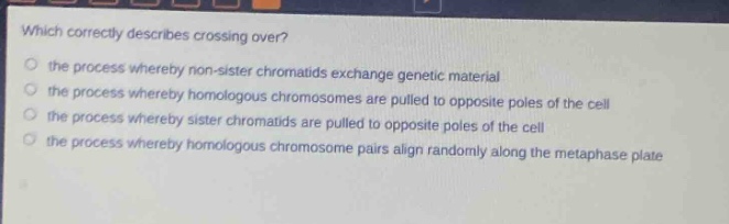 which correctly describes crossing over?\n the process whereby non - sister chromatids exchange genetic material\n the process whereby homologous chromosomes are pulled to opposite poles of the cell\n the process whereby sister chromatids are pulled to opposite poles of the cell\n the process whereby homologous chromosome pairs align randomly along the metaphase plate