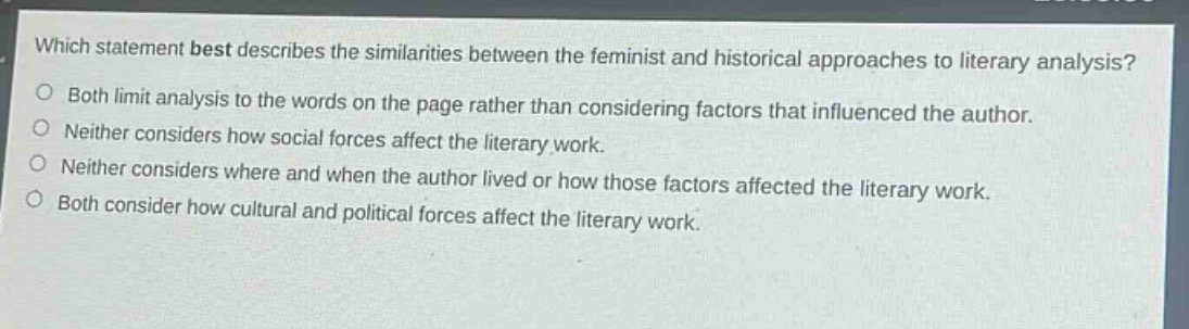 which statement best describes the similarities between the feminist and historical approaches to literary analysis?\nboth limit analysis to the words on the page rather than considering factors that influenced the author.\nneither considers how social forces affect the literary work.\nneither considers where and when the author lived or how those factors affected the literary work.\nboth consider how cultural and political forces affect the literary work.