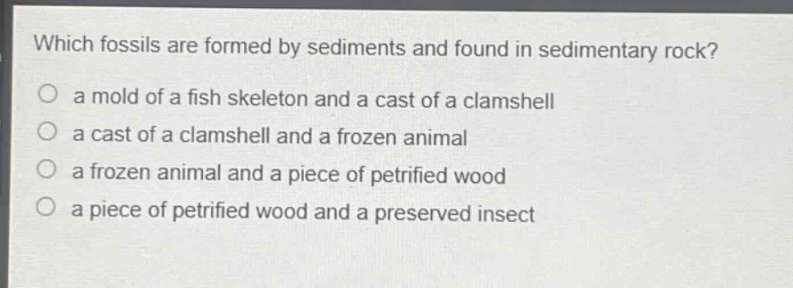 which fossils are formed by sediments and found in sedimentary rock?\no a mold of a fish skeleton and a cast of a clamshell\no a cast of a clamshell and a frozen animal\no a frozen animal and a piece of petrified wood\no a piece of petrified wood and a preserved insect