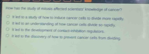 how has the study of mitosis affected scientists knowledge of cancer?\nit led to a study of how to induce cancer cells to divide more rapidly.\nit led to an understanding of how cancer cells divide so rapidly.\nit led to the development of contact - inhibition regulators.\nit led to the discovery of how to prevent cancer cells from dividing.