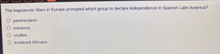 the napoleonic wars in europe prompted which group to declare independence in spanish latin america?\no peninsulares\no mestizos\no criollos\no enslaved africans