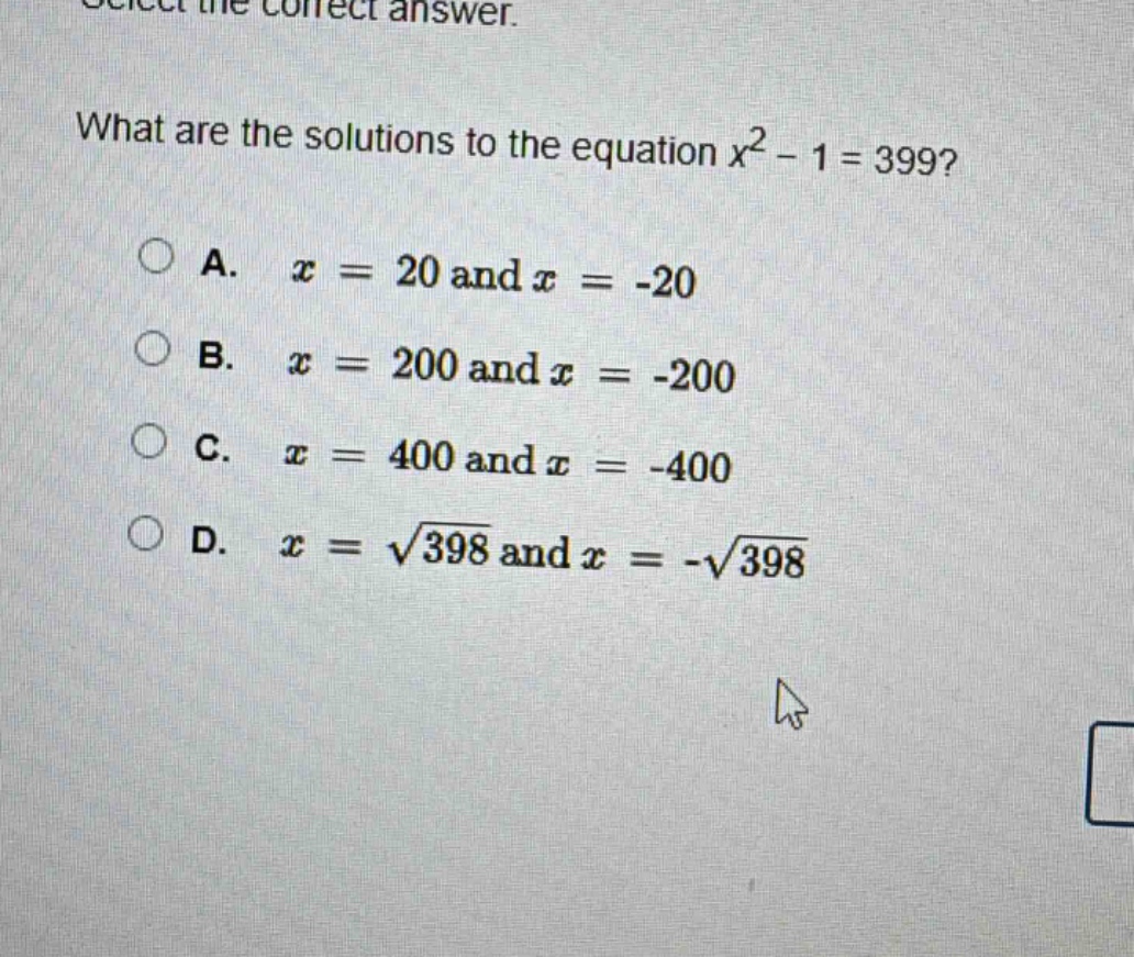 select the correct answer. what are the solutions to the equation $x^{2}-1 = 399$?\na. $x = 20$ and $x=-20$\nb. $x = 200$ and $x=-200$\nc. $x = 400$ and $x=-400$\nd. $x=sqrt{398}$ and $x =-sqrt{398}$