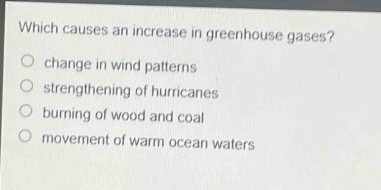 which causes an increase in greenhouse gases?\nchange in wind patterns\nstrengthening of hurricanes\nburning of wood and coal\nmovement of warm ocean waters