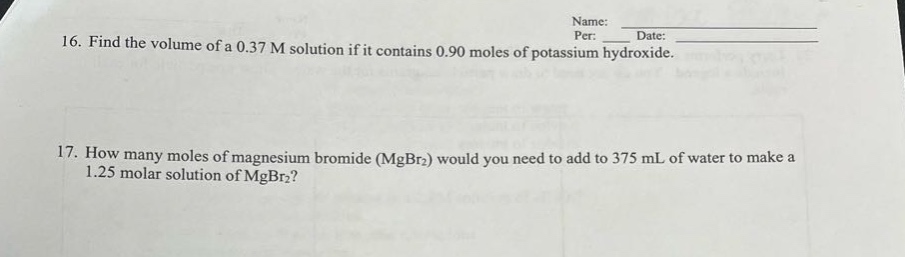16. find the volume of a 0.37 m solution if it contains 0.90 moles of potassium hydroxide.\n17. how many moles of magnesium bromide (mgbr₂) would you need to add to 375 ml of water to make a 1.25 molar solution of mgbr₂?