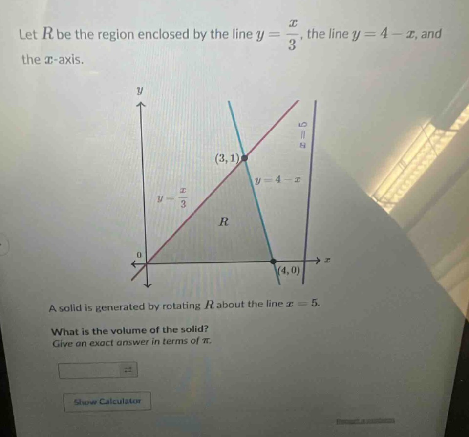 let $r$ be the region enclosed by the line $y = \\frac{x}{3}$, the line $y = 4 - x$, and the $x$-axis.\na solid is generated by rotating $r$ about the line $x = 5$.\nwhat is the volume of the solid?\ngive an exact answer in terms of $\\pi$.