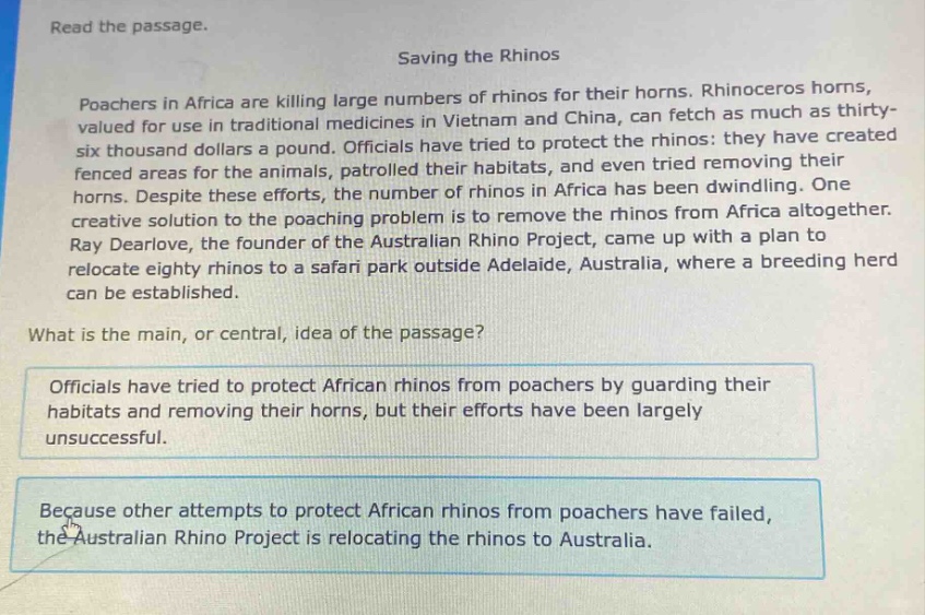 read the passage.\nsaving the rhinos\npoachers in africa are killing large numbers of rhinos for their horns. rhinoceros horns, valued for use in traditional medicines in vietnam and china, can fetch as much as thirty - six thousand dollars a pound. officials have tried to protect the rhinos: they have created fenced areas for the animals, patrolled their habitats, and even tried removing their horns. despite these efforts, the number of rhinos in africa has been dwindling. one creative solution to the poaching problem is to remove the rhinos from africa altogether. ray dearlove, the founder of the australian rhino project, came up with a plan to relocate eighty rhinos to a safari park outside adelaide, australia, where a breeding herd can be established.\nwhat is the main, or central, idea of the passage?\nofficials have tried to protect african rhinos from poachers by guarding their habitats and removing their horns, but their efforts have been largely unsuccessful.\nbecause other attempts to protect african rhinos from poachers have failed, the australian rhino project is relocating the rhinos to australia.