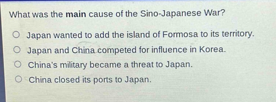 what was the main cause of the sino - japanese war?\no japan wanted to add the island of formosa to its territory.\no japan and china competed for influence in korea.\no chinas military became a threat to japan.\no china closed its ports to japan.