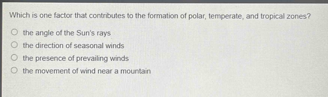 which is one factor that contributes to the formation of polar, temperate, and tropical zones?\n the angle of the suns rays\n the direction of seasonal winds\n the presence of prevailing winds\n the movement of wind near a mountain