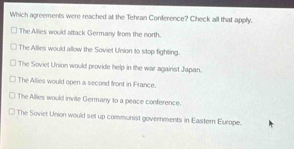 which agreements were reached at the tehran conference? check all that apply.\nthe allies would attack germany from the north.\nthe allies would allow the soviet union to stop fighting.\nthe soviet union would provide help in the war against japan.\nthe allies would open a second front in france.\nthe allies would invite germany to a peace conference.\nthe soviet union would set up communist governments in eastern europe.