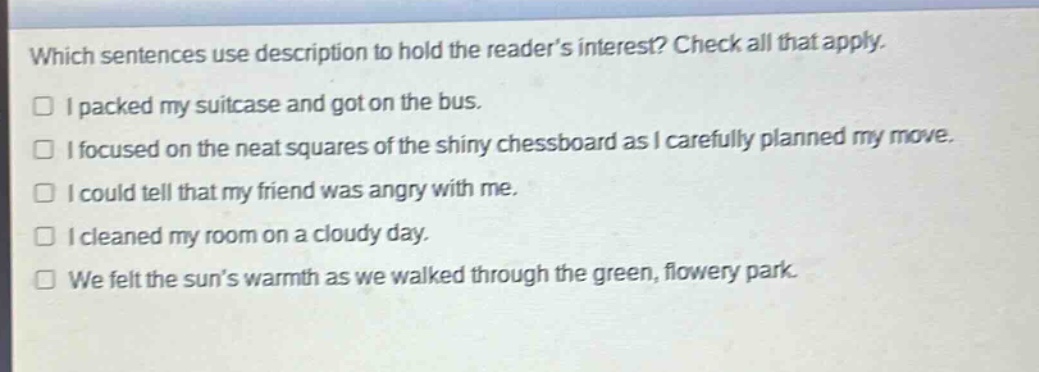 which sentences use description to hold the reader’s interest? check all that apply.\n□ i packed my suitcase and got on the bus.\n□ i focused on the neat squares of the shiny chessboard as i carefully planned my move.\n□ i could tell that my friend was angry with me.\n□ i cleaned my room on a cloudy day.\n□ we felt the sun’s warmth as we walked through the green, flowery park.