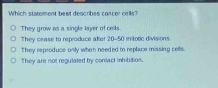 which statement best describes cancer cells?\nthey grow as a single layer of cells.\nthey cease to reproduce after 20 - 50 mitotic divisions.\nthey reproduce only when needed to replace missing cells.\nthey are not regulated by contact inhibition.