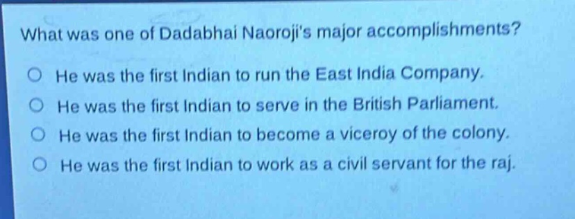 what was one of dadabhai naorojis major accomplishments?\nhe was the first indian to run the east india company.\nhe was the first indian to serve in the british parliament.\nhe was the first indian to become a viceroy of the colony.\nhe was the first indian to work as a civil servant for the raj.