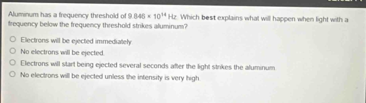 aluminum has a frequency threshold of 9.846×10¹⁴ hz. which best explains what will happen when light with a frequency below the frequency threshold strikes aluminum?\nelectrons will be ejected immediately.\nno electrons will be ejected.\nelectrons will start being ejected several seconds after the light strikes the aluminum.\nno electrons will be ejected unless the intensity is very high.