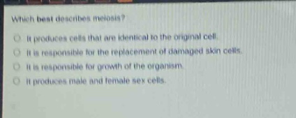 which best describes meiosis?\nit produces cells that are identical to the original cell.\nit is responsible for the replacement of damaged skin cells.\nit is responsible for growth of the organism.\nit produces male and female sex cells.