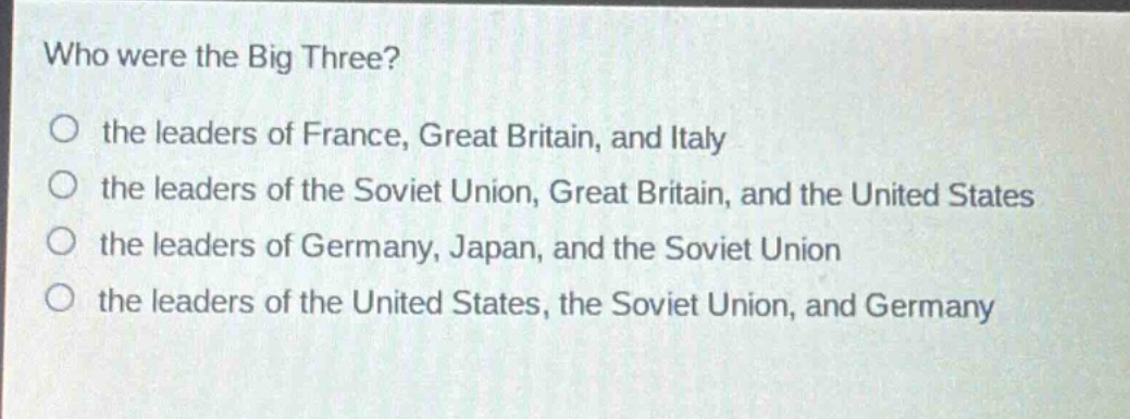 who were the big three?\no the leaders of france, great britain, and italy\no the leaders of the soviet union, great britain, and the united states\no the leaders of germany, japan, and the soviet union\no the leaders of the united states, the soviet union, and germany